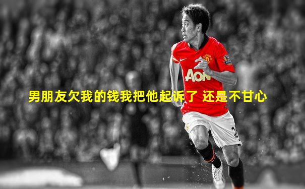 男朋友欠我的钱我把他起诉了 还是不甘心